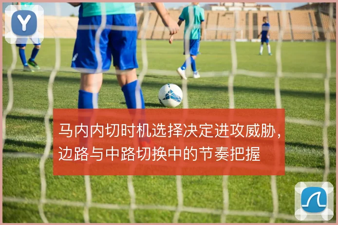 马内内切时机选择决定进攻威胁，边路与中路切换中的节奏把握