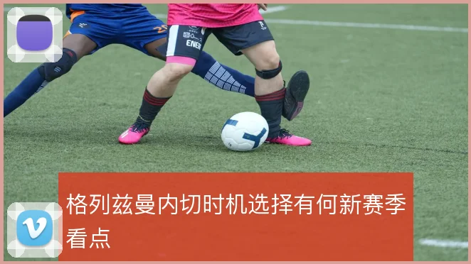 格列兹曼内切时机选择有何新赛季看点