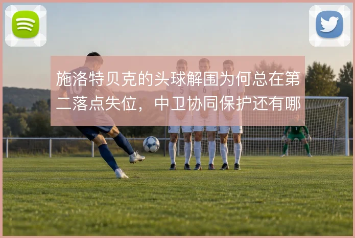 施洛特贝克的头球解围为何总在第二落点失位，中卫协同保护还有哪些漏洞