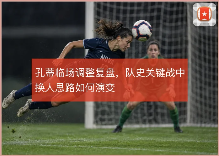 孔蒂临场调整复盘，队史关键战中换人思路如何演变