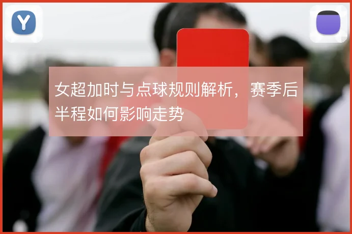 女超加时与点球规则解析，赛季后半程如何影响走势