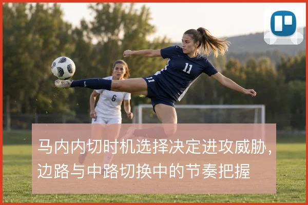 马内内切时机选择决定进攻威胁,边路与中路切换中的节奏把握