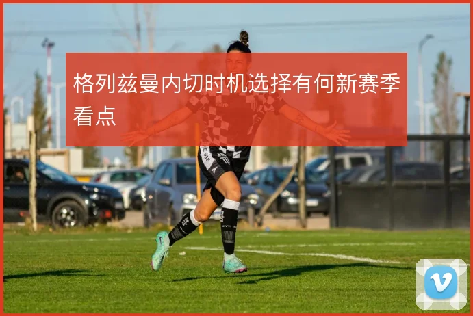 格列兹曼内切时机选择有何新赛季看点