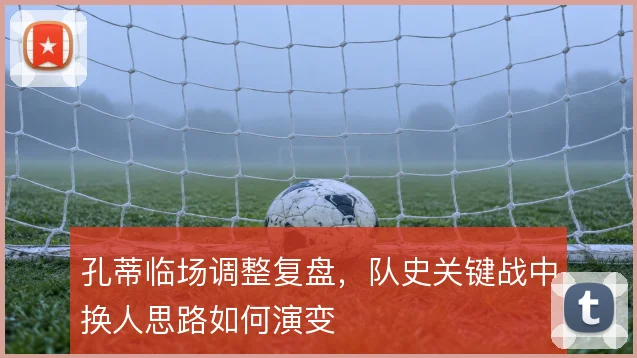 孔蒂临场调整复盘,队史关键战中换人思路如何演变