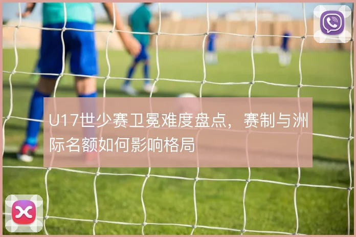 U17世少赛卫冕难度盘点，赛制与洲际名额如何影响格局