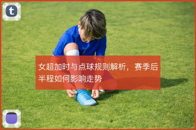 女超加时与点球规则解析，赛季后半程如何影响走势