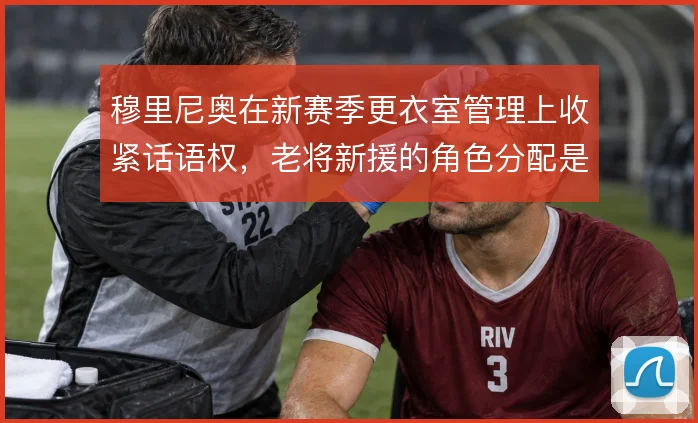 穆里尼奥在新赛季更衣室管理上收紧话语权,老将新援的角色分配是控制关键