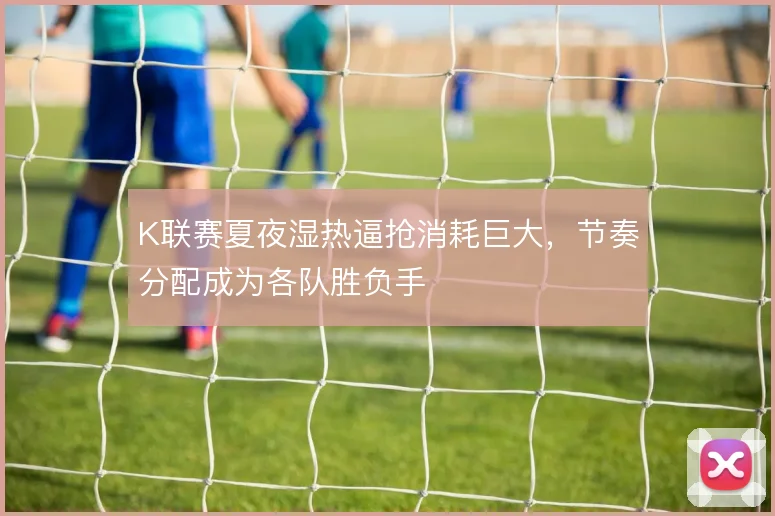 K联赛夏夜湿热逼抢消耗巨大,节奏分配成为各队胜负手