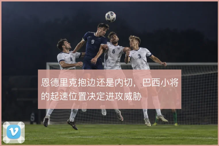 恩德里克抱边还是内切，巴西小将的起速位置决定进攻威胁