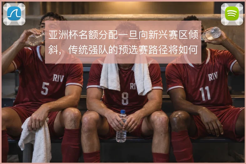 亚洲杯名额分配一旦向新兴赛区倾斜，传统强队的预选赛路径将如何变化