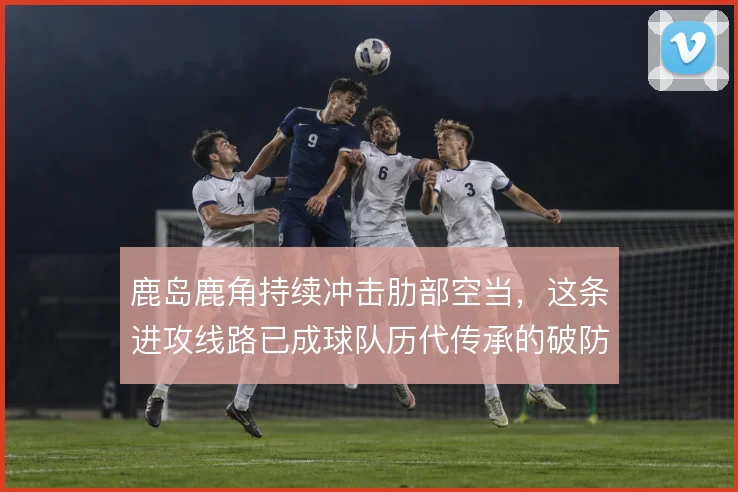 鹿岛鹿角持续冲击肋部空当，这条进攻线路已成球队历代传承的破防手段